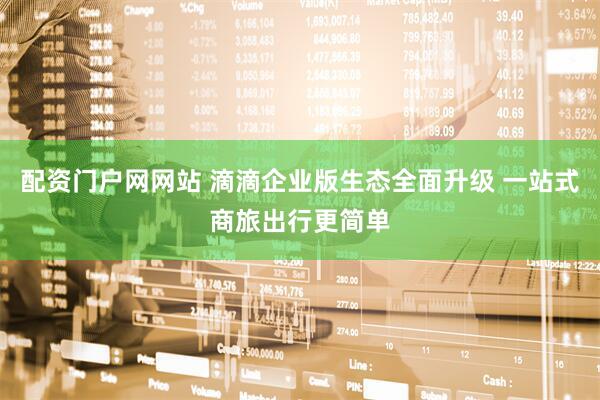 配资门户网网站 滴滴企业版生态全面升级 一站式商旅出行更简单