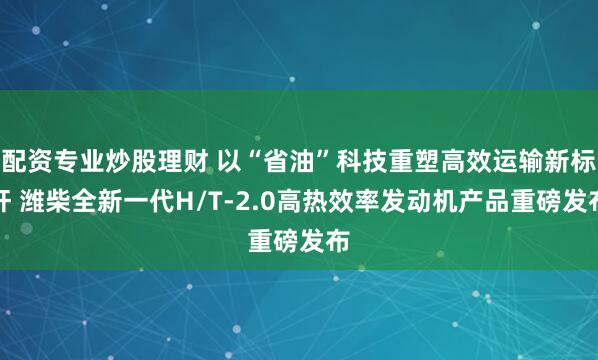 配资专业炒股理财 以“省油”科技重塑高效运输新标杆 潍柴全新一代H/T-2.0高热效率发动机产品重磅发布