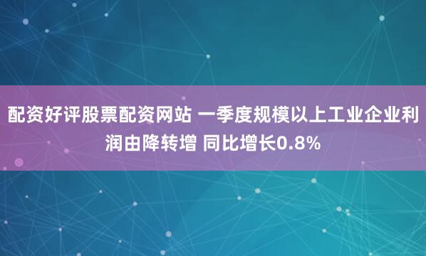 配资好评股票配资网站 一季度规模以上工业企业利润由降转增 同比增长0.8%