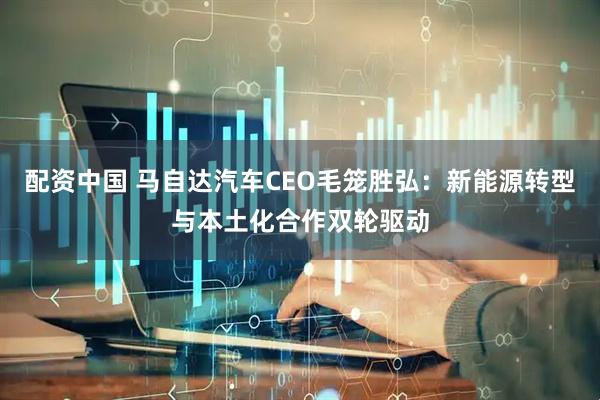 配资中国 马自达汽车CEO毛笼胜弘：新能源转型与本土化合作双轮驱动