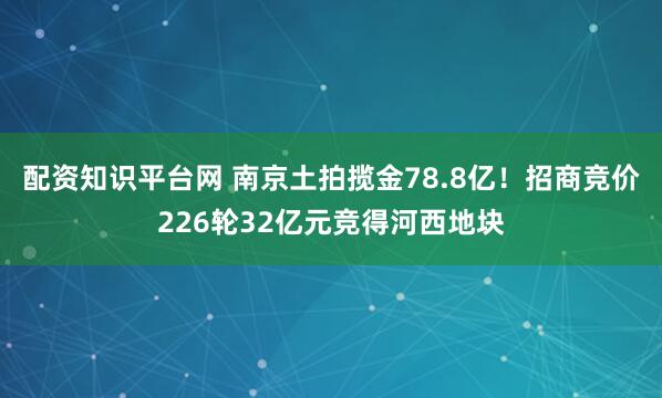 配资知识平台网 南京土拍揽金78.8亿！招商竞价226轮32亿元竞得河西地块