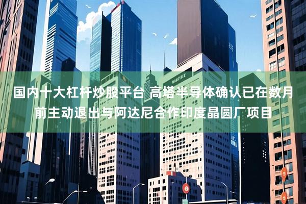 国内十大杠杆炒股平台 高塔半导体确认已在数月前主动退出与阿达尼合作印度晶圆厂项目