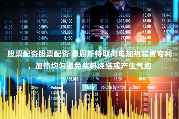 股票配资股票配资 曼恩斯特取得电加热装置专利，加热均匀避免浆料烧结或产生气泡