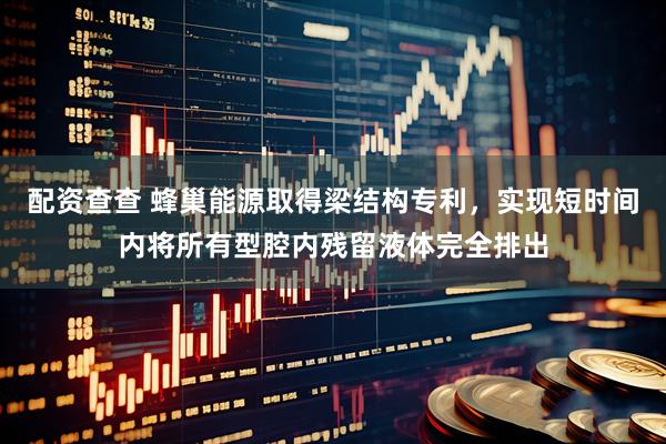 配资查查 蜂巢能源取得梁结构专利，实现短时间内将所有型腔内残留液体完全排出