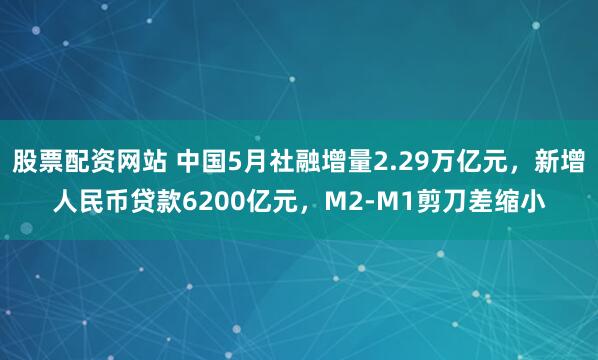 股票配资网站 中国5月社融增量2.29万亿元，新增人民币贷款6200亿元，M2-M1剪刀差缩小