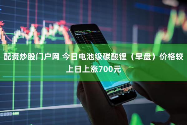 配资炒股门户网 今日电池级碳酸锂（早盘）价格较上日上涨700元