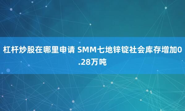 杠杆炒股在哪里申请 SMM七地锌锭社会库存增加0.28万吨