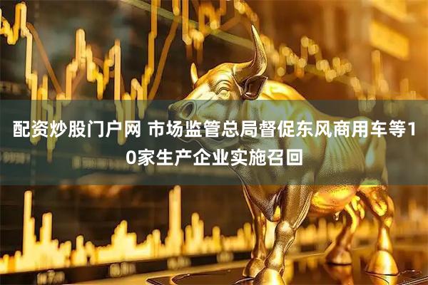 配资炒股门户网 市场监管总局督促东风商用车等10家生产企业实施召回