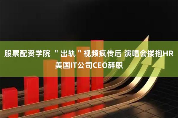 股票配资学院 ＂出轨＂视频疯传后 演唱会搂抱HR美国IT公司CEO辞职