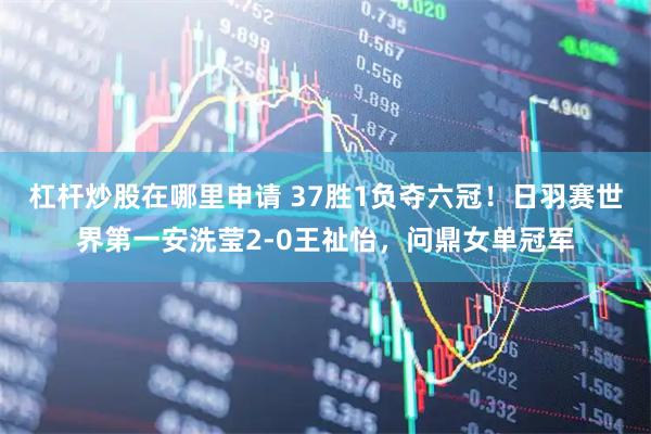 杠杆炒股在哪里申请 37胜1负夺六冠！日羽赛世界第一安洗莹2-0王祉怡，问鼎女单冠军