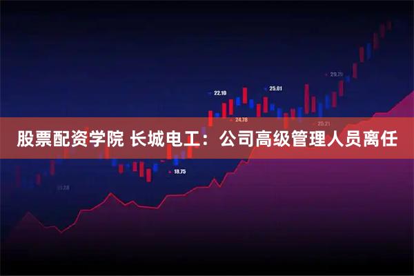 股票配资学院 长城电工：公司高级管理人员离任