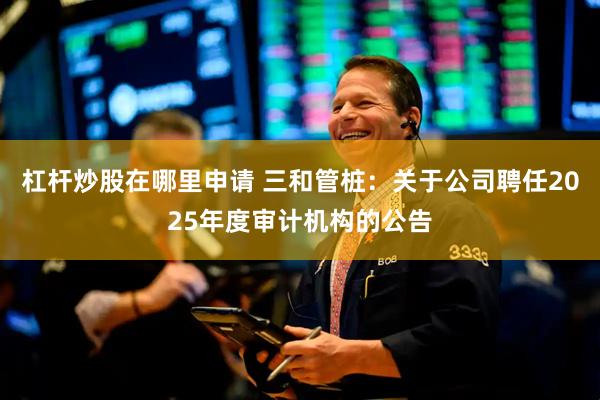 杠杆炒股在哪里申请 三和管桩：关于公司聘任2025年度审计机构的公告