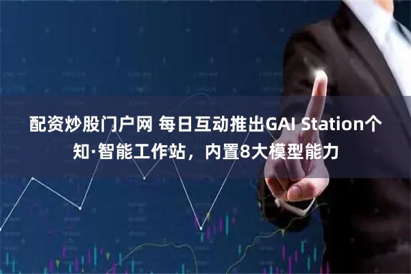 配资炒股门户网 每日互动推出GAI Station个知·智能工作站，内置8大模型能力