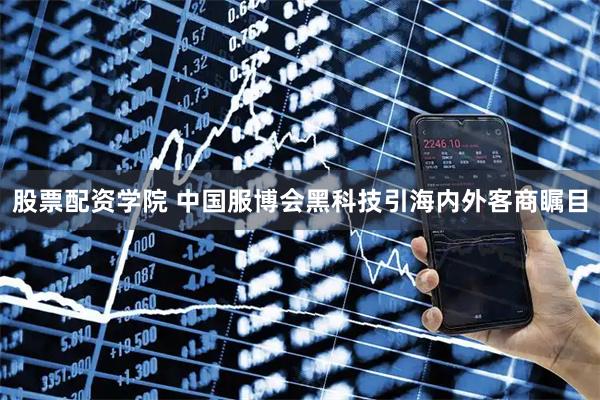股票配资学院 中国服博会黑科技引海内外客商瞩目