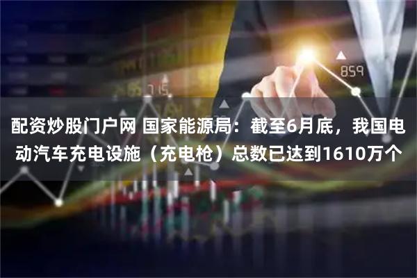 配资炒股门户网 国家能源局：截至6月底，我国电动汽车充电设施（充电枪）总数已达到1610万个