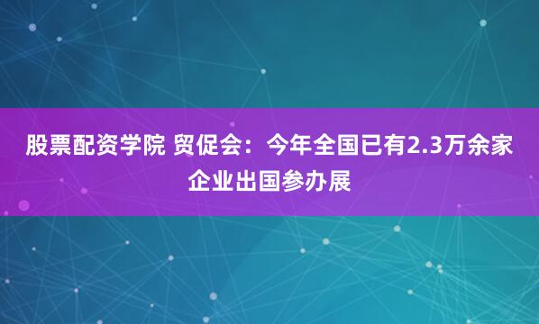 股票配资学院 贸促会：今年全国已有2.3万余家企业出国参办展