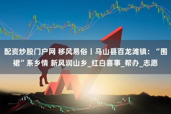配资炒股门户网 移风易俗丨马山县百龙滩镇：“围裙”系乡情 新风润山乡_红白喜事_帮办_志愿
