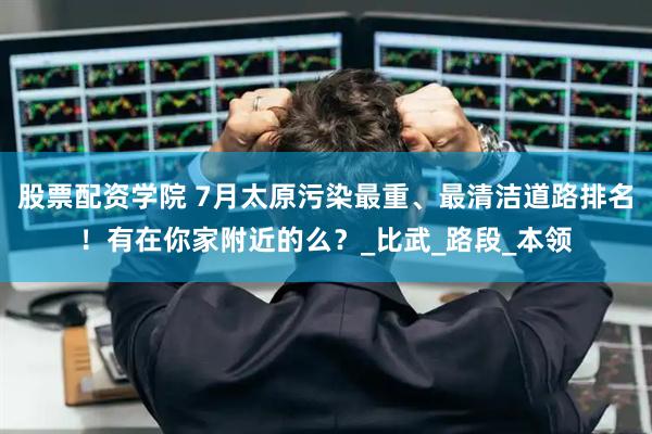 股票配资学院 7月太原污染最重、最清洁道路排名！有在你家附近的么？_比武_路段_本领