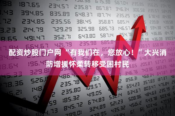 配资炒股门户网 “有我们在，您放心！”大兴消防增援怀柔转移受困村民