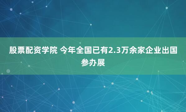 股票配资学院 今年全国已有2.3万余家企业出国参办展
