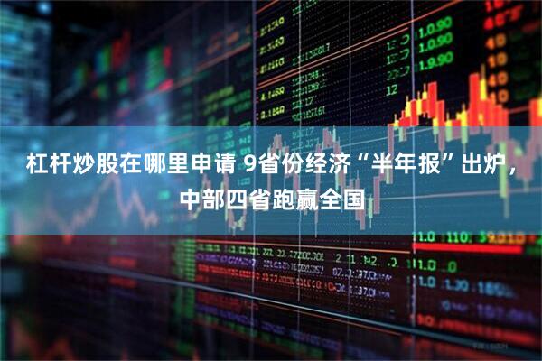 杠杆炒股在哪里申请 9省份经济“半年报”出炉，中部四省跑赢全国