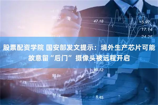 股票配资学院 国安部发文提示：境外生产芯片可能故意留“后门” 摄像头被远程开启