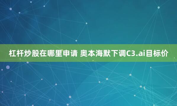 杠杆炒股在哪里申请 奥本海默下调C3.ai目标价