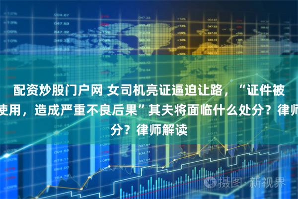 配资炒股门户网 女司机亮证逼迫让路，“证件被非法使用，造成严重不良后果”其夫将面临什么处分？律师解读