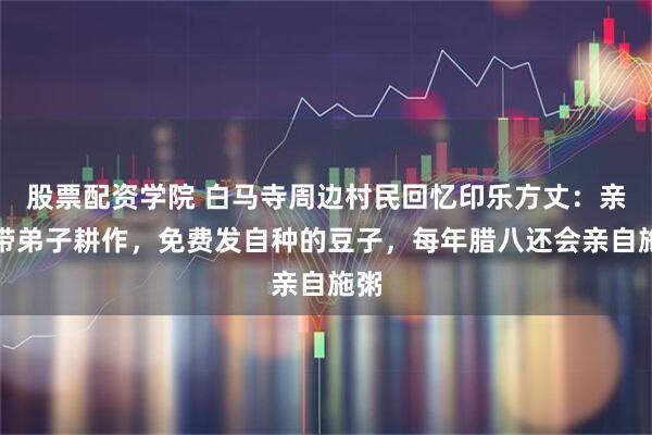 股票配资学院 白马寺周边村民回忆印乐方丈：亲自带弟子耕作，免费发自种的豆子，每年腊八还会亲自施粥