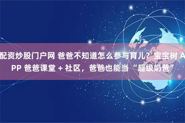 配资炒股门户网 爸爸不知道怎么参与育儿？宝宝树 APP 爸爸课堂 + 社区，爸爸也能当 “超级奶爸”