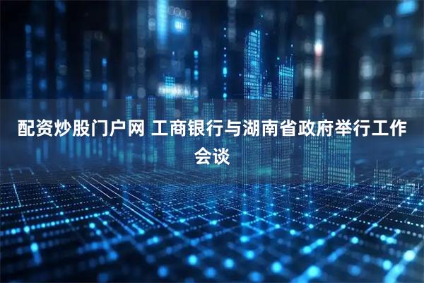 配资炒股门户网 工商银行与湖南省政府举行工作会谈