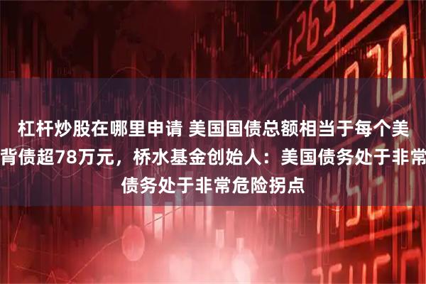 杠杆炒股在哪里申请 美国国债总额相当于每个美国人平均背债超78万元，桥水基金创始人：美国债务处于非常危险拐点
