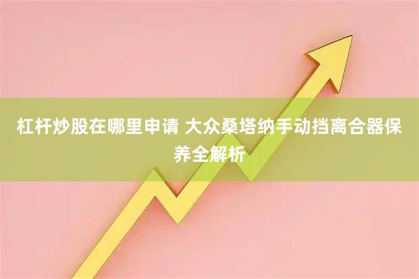 杠杆炒股在哪里申请 大众桑塔纳手动挡离合器保养全解析