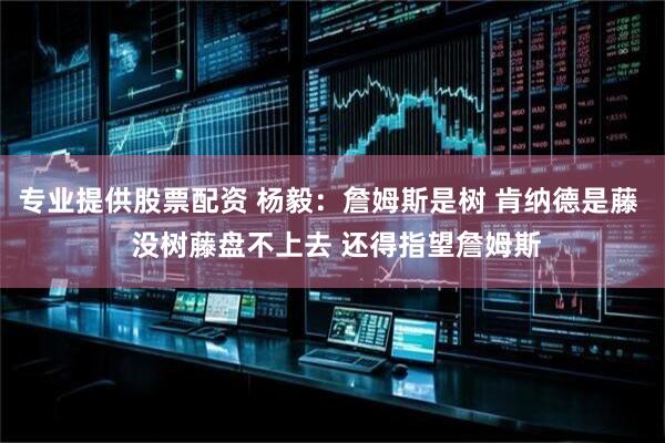 专业提供股票配资 杨毅：詹姆斯是树 肯纳德是藤  没树藤盘不上去 还得指望詹姆斯