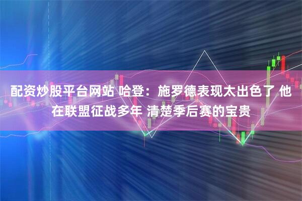 配资炒股平台网站 哈登：施罗德表现太出色了 他在联盟征战多年 清楚季后赛的宝贵