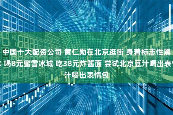 中国十大配资公司 黄仁勋在北京逛街 身着标志性黑皮衣 喝8元蜜雪冰城 吃38元炸酱面 尝试北京豆汁喝出表情包