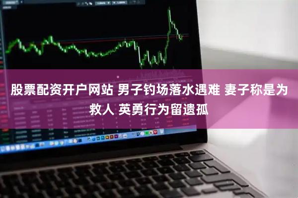 股票配资开户网站 男子钓场落水遇难 妻子称是为救人 英勇行为留遗孤