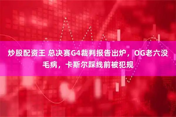 炒股配资王 总决赛G4裁判报告出炉，OG老六没毛病，卡斯尔踩线前被犯规