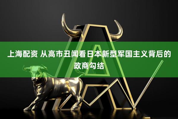 上海配资 从高市丑闻看日本新型军国主义背后的政商勾结