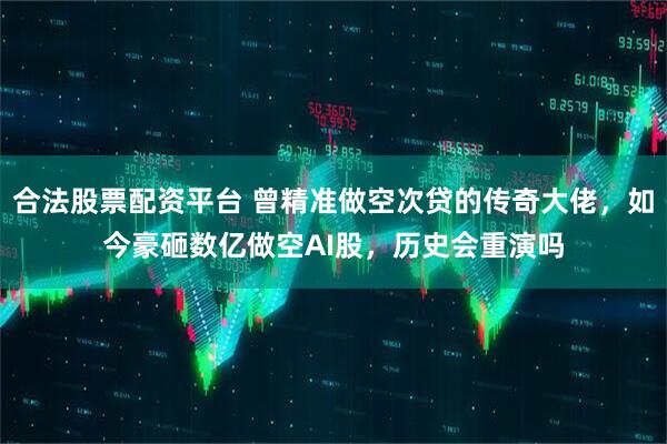 合法股票配资平台 曾精准做空次贷的传奇大佬，如今豪砸数亿做空AI股，历史会重演吗