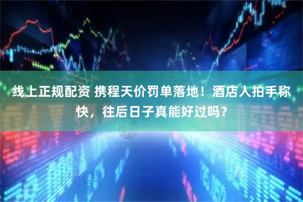 线上正规配资 携程天价罚单落地！酒店人拍手称快，往后日子真能好过吗？