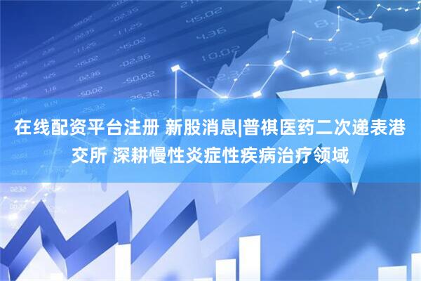 在线配资平台注册 新股消息|普祺医药二次递表港交所 深耕慢性炎症性疾病治疗领域