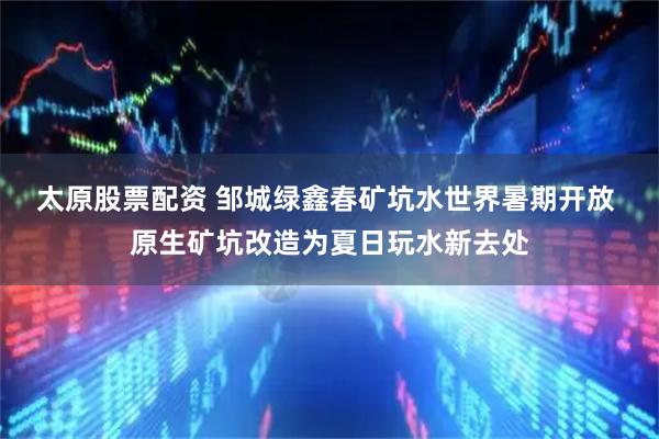 太原股票配资 邹城绿鑫春矿坑水世界暑期开放 原生矿坑改造为夏日玩水新去处