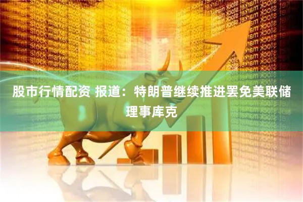 股市行情配资 报道：特朗普继续推进罢免美联储理事库克