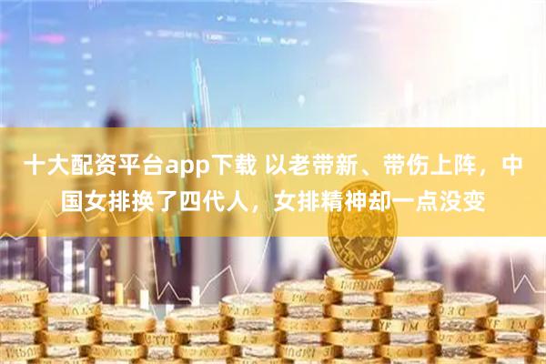 十大配资平台app下载 以老带新、带伤上阵，中国女排换了四代人，女排精神却一点没变