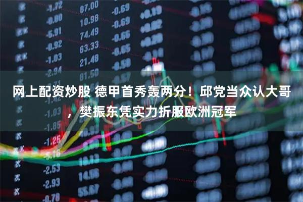 网上配资炒股 德甲首秀轰两分！邱党当众认大哥，樊振东凭实力折服欧洲冠军