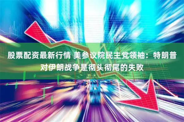 股票配资最新行情 美参议院民主党领袖：特朗普对伊朗战争是彻头彻尾的失败