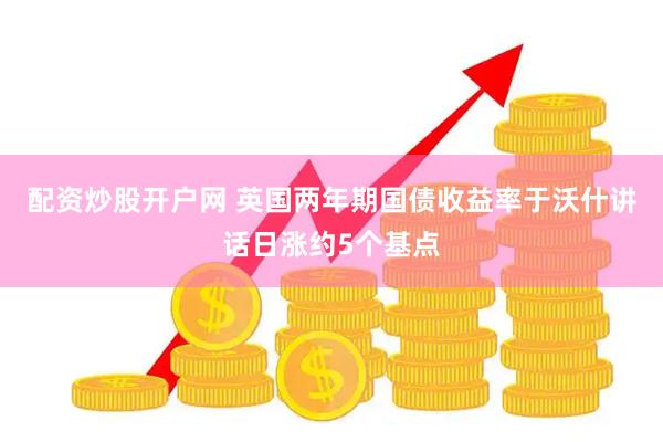 配资炒股开户网 英国两年期国债收益率于沃什讲话日涨约5个基点