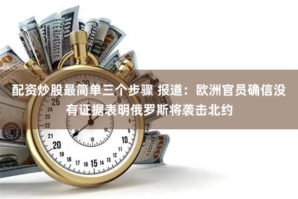 配资炒股最简单三个步骤 报道：欧洲官员确信没有证据表明俄罗斯将袭击北约