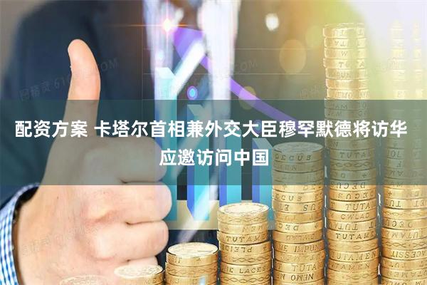 配资方案 卡塔尔首相兼外交大臣穆罕默德将访华 应邀访问中国